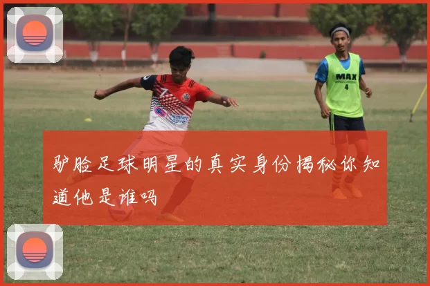 驴脸足球明星的真实身份揭秘你知道他是谁吗