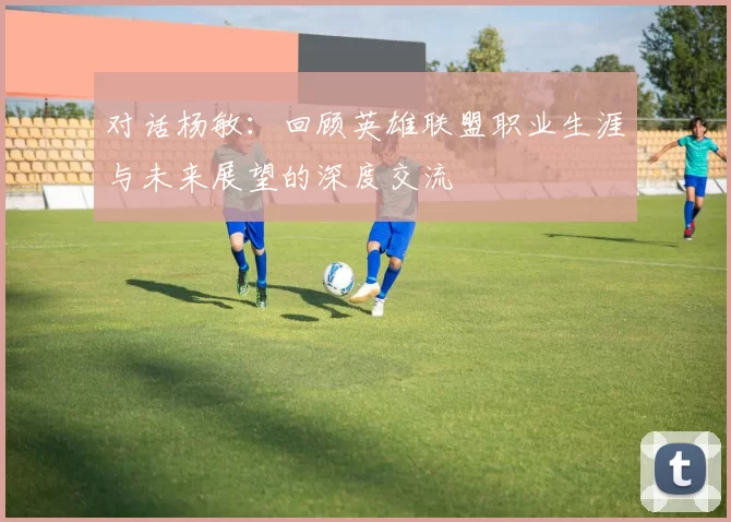 对话杨敏：回顾英雄联盟职业生涯与未来展望的深度交流