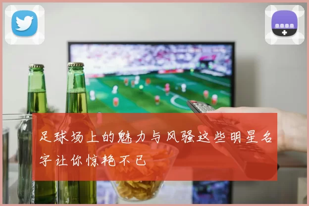 足球场上的魅力与风骚这些明星名字让你惊艳不已
