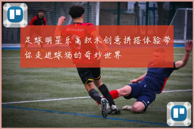 足球明星乐高积木创意拼搭体验带你走进球场的奇妙世界