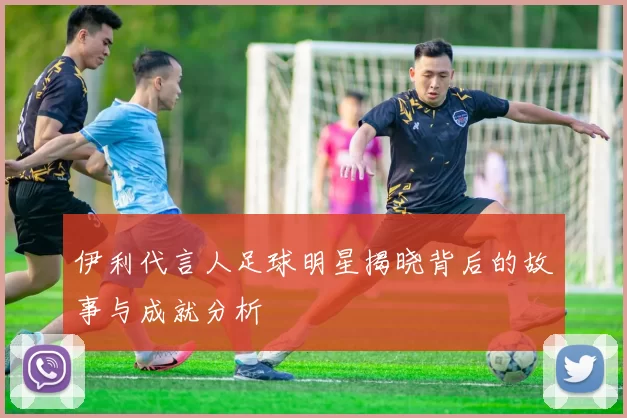 伊利代言人足球明星揭晓背后的故事与成就分析