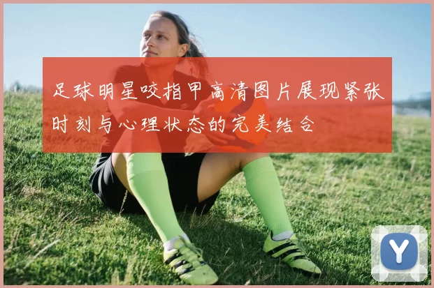 足球明星咬指甲高清图片展现紧张时刻与心理状态的完美结合