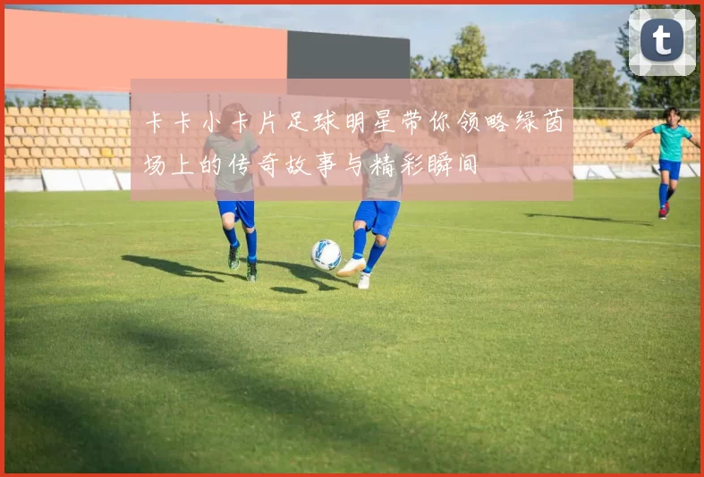 卡卡小卡片足球明星带你领略绿茵场上的传奇故事与精彩瞬间