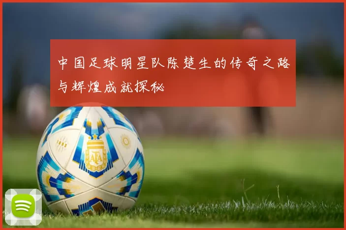 中国足球明星队陈楚生的传奇之路与辉煌成就探秘