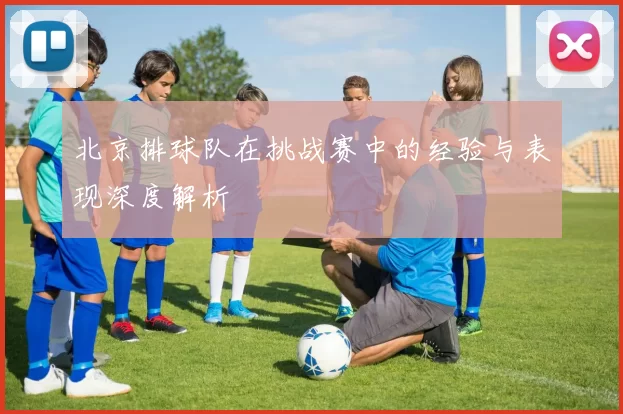 北京排球队在挑战赛中的经验与表现深度解析