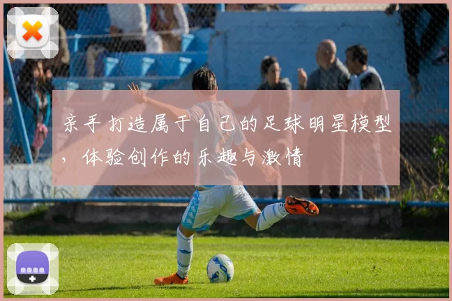 亲手打造属于自己的足球明星模型，体验创作的乐趣与激情