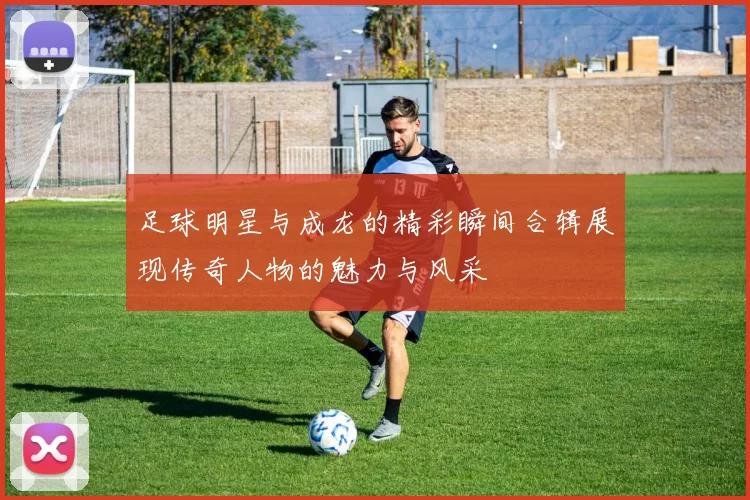 足球明星与成龙的精彩瞬间合辑展现传奇人物的魅力与风采