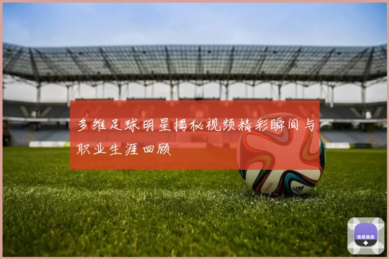 多维足球明星揭秘视频精彩瞬间与职业生涯回顾