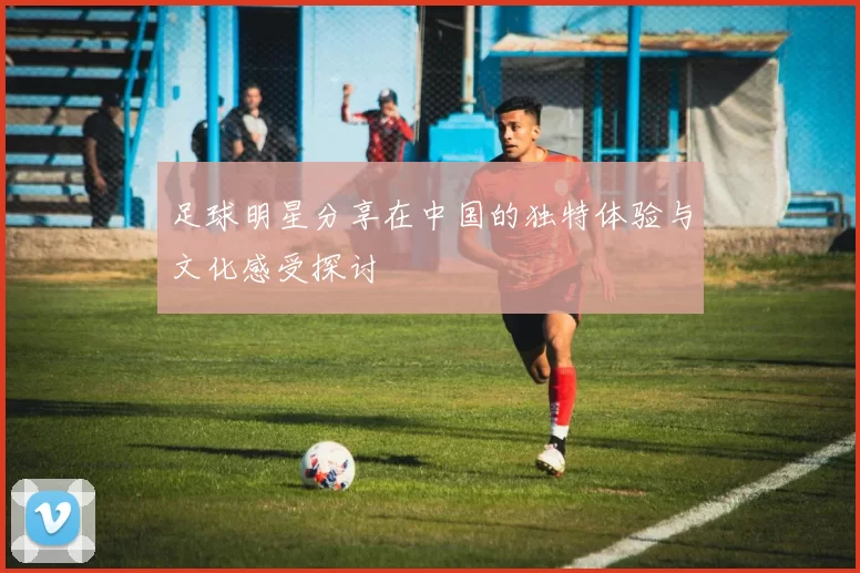 足球明星分享在中国的独特体验与文化感受探讨