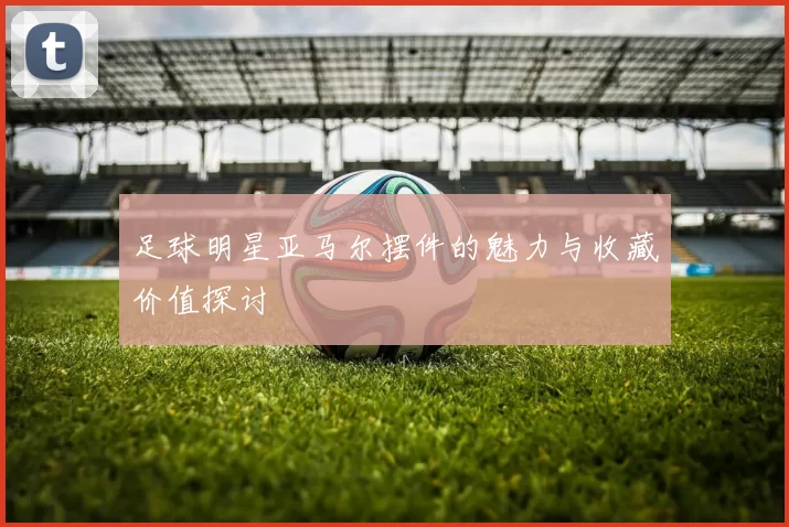 足球明星亚马尔摆件的魅力与收藏价值探讨