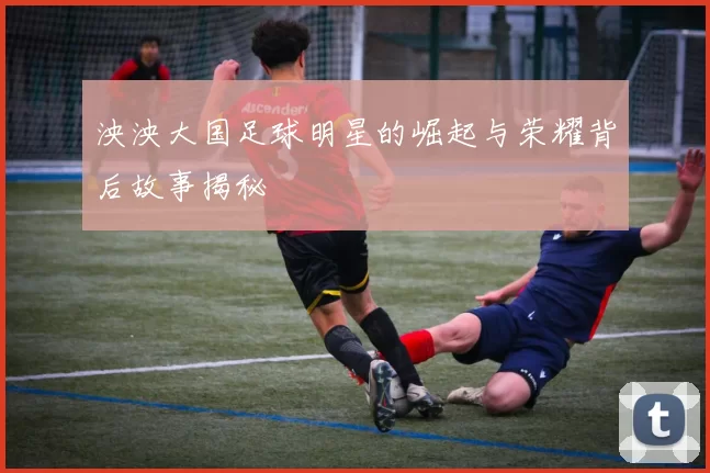 泱泱大国足球明星的崛起与荣耀背后故事揭秘