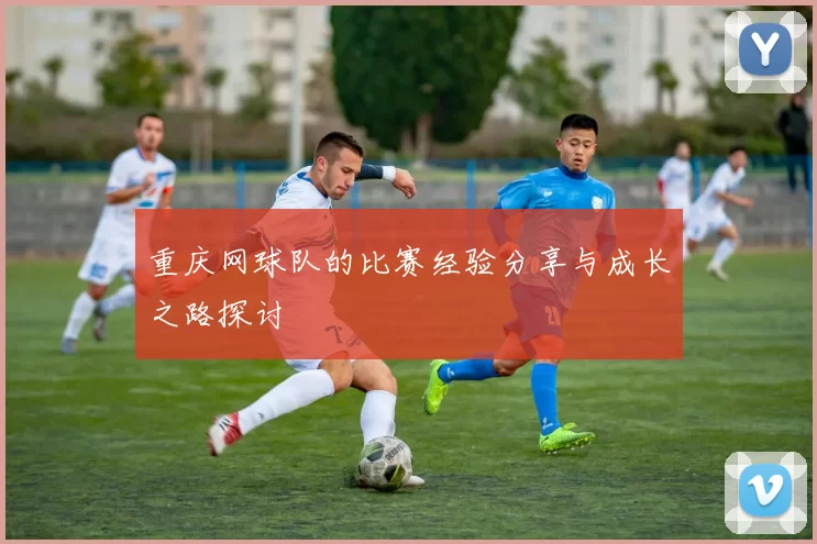 重庆网球队的比赛经验分享与成长之路探讨