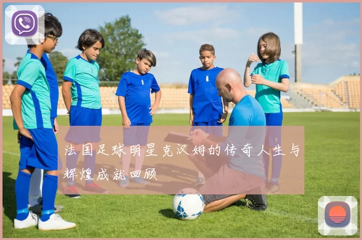 法国足球明星克汉姆的传奇人生与辉煌成就回顾