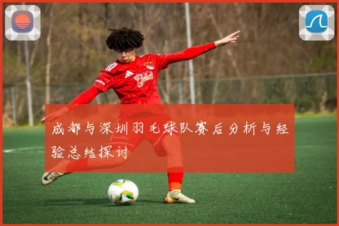 成都与深圳羽毛球队赛后分析与经验总结探讨