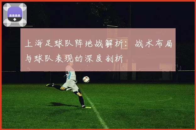 上海足球队阵地战解析：战术布局与球队表现的深度剖析