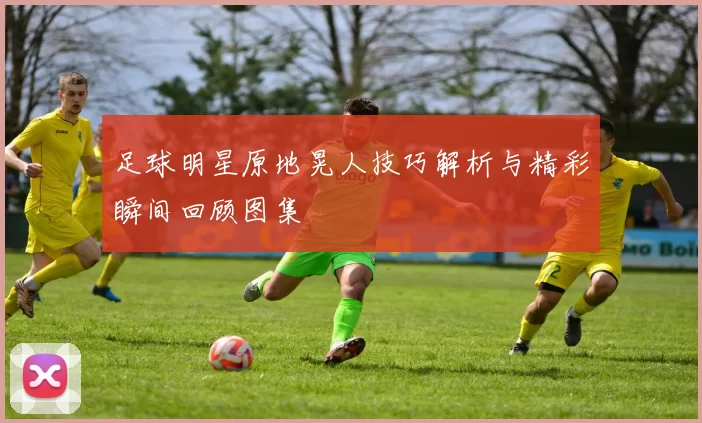 足球明星原地晃人技巧解析与精彩瞬间回顾图集