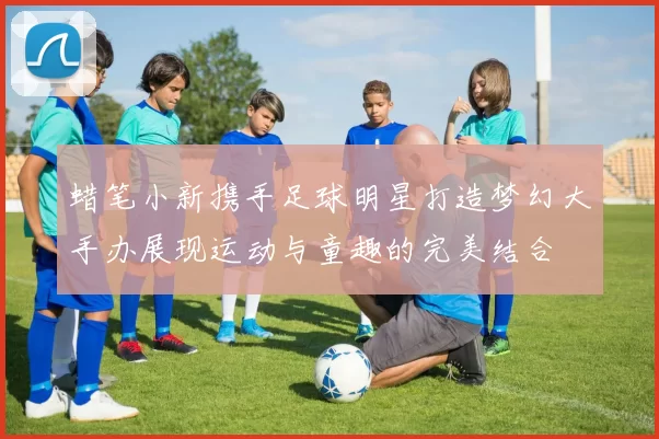 蜡笔小新携手足球明星打造梦幻大手办展现运动与童趣的完美结合