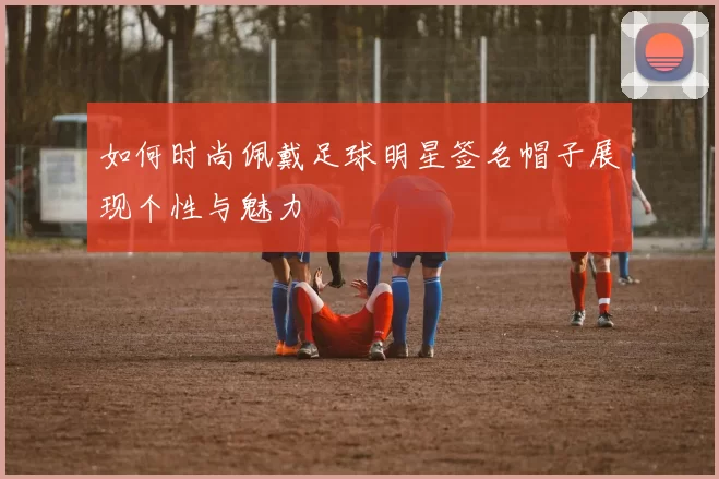 如何时尚佩戴足球明星签名帽子展现个性与魅力