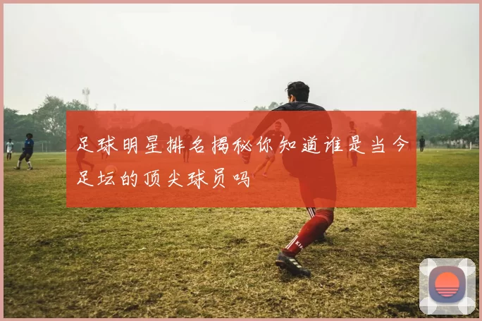 足球明星排名揭秘你知道谁是当今足坛的顶尖球员吗