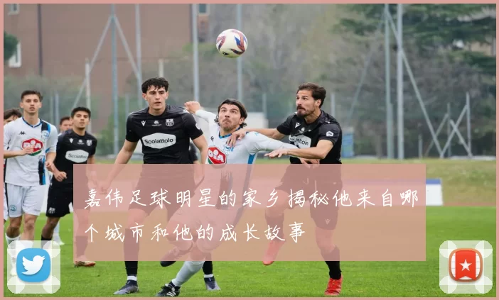 嘉伟足球明星的家乡揭秘他来自哪个城市和他的成长故事