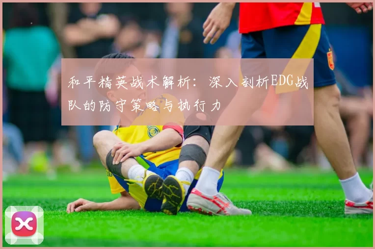 和平精英战术解析：深入剖析EDG战队的防守策略与执行力