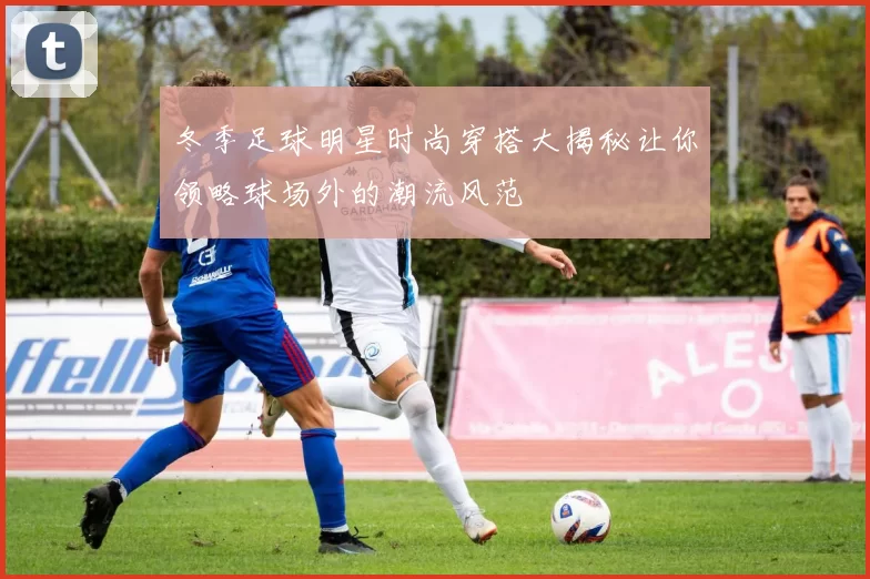 冬季足球明星时尚穿搭大揭秘让你领略球场外的潮流风范