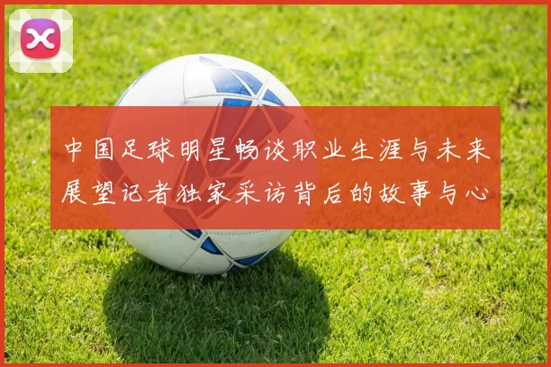 中国足球明星畅谈职业生涯与未来展望记者独家采访背后的故事与心声