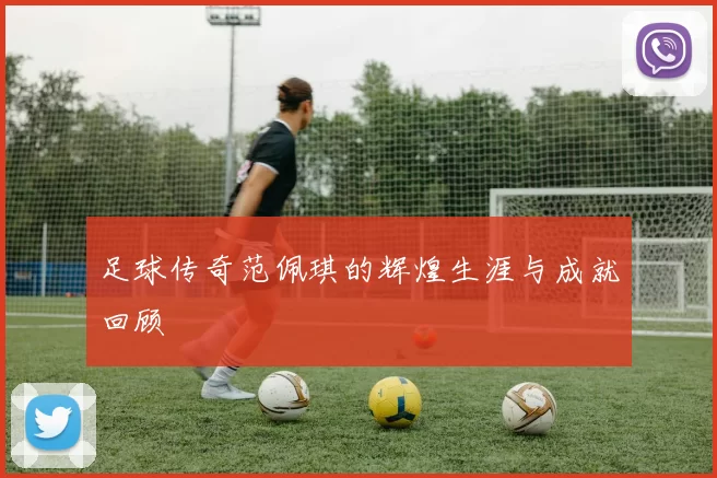 足球传奇范佩琪的辉煌生涯与成就回顾