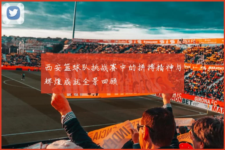 西安篮球队挑战赛中的拼搏精神与辉煌成就全景回顾