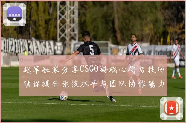 赵军独家分享CSGO游戏心得与技巧助你提升竞技水平与团队协作能力