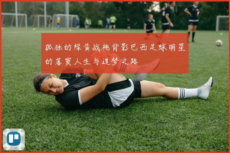 孤独的绿黄战袍背影巴西足球明星的落寞人生与追梦之路