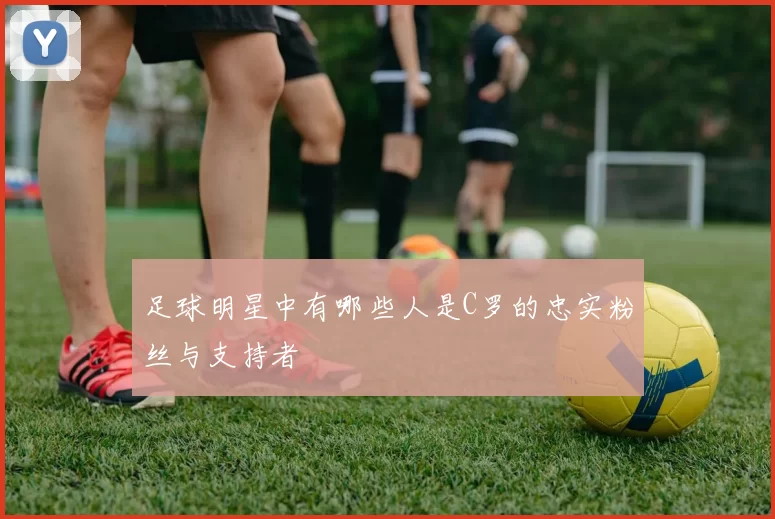 足球明星中有哪些人是C罗的忠实粉丝与支持者