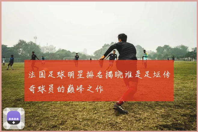 法国足球明星排名揭晓谁是足坛传奇球员的巅峰之作