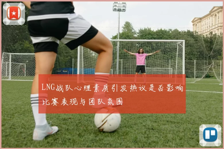 LNG战队心理素质引发热议是否影响比赛表现与团队氛围