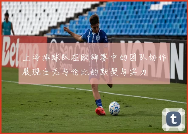 上海排球队在欧锦赛中的团队协作展现出无与伦比的默契与实力