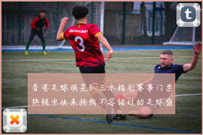 香港足球明星队三水精彩赛事门票热销中快来抢购不容错过的足球盛宴