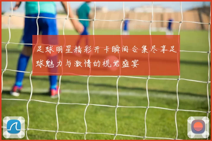 足球明星精彩开卡瞬间合集尽享足球魅力与激情的视觉盛宴