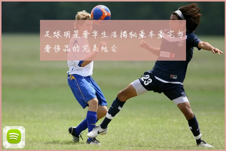 足球明星奢华生活揭秘豪车豪宅与奢侈品的完美结合