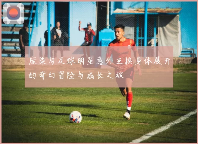 废柴与足球明星意外互换身体展开的奇幻冒险与成长之旅