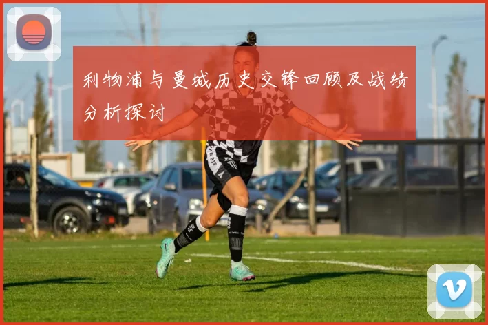 利物浦与曼城历史交锋回顾及战绩分析探讨