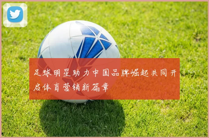 足球明星助力中国品牌崛起共同开启体育营销新篇章